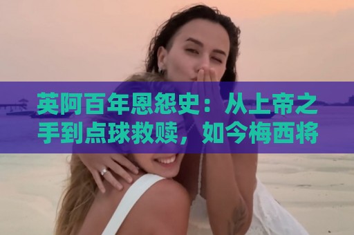 英阿百年恩怨史:从上帝之手到点球救赎,如今梅西将迎“第一次” 英阿百年恩怨史:从上帝之手到点球救赎,如今梅西将迎“第一次”