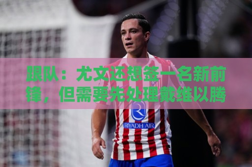 跟队：尤文还想签一名新前锋，但需要先处理戴维以腾出空间