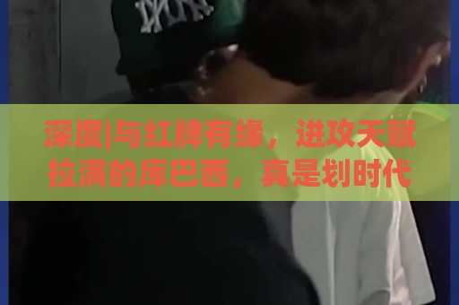 深度|与红牌有缘,进攻天赋拉满的库巴西,真是划时代中卫吗 深度|与红牌有缘,进攻天赋拉满的库巴西,真是划时代中卫吗