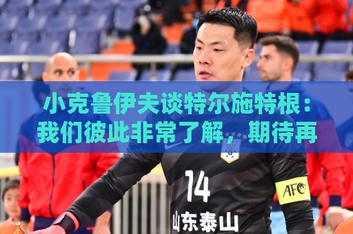 小克鲁伊夫谈特尔施特根:我们彼此非常了解,期待再次与他共事 小克鲁伊夫谈特尔施特根:我们彼此非常了解,期待再次与他共事