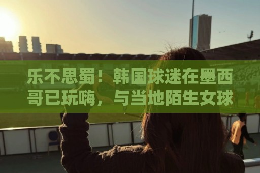 乐不思蜀!韩国球迷在墨西哥已玩嗨,与当地陌生女球迷接吻 乐不思蜀!韩国球迷在墨西哥已玩嗨,与当地陌生女球迷接吻