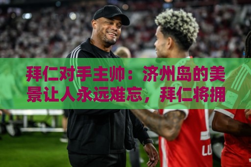 拜仁对手主帅:济州岛的美景让人永远难忘,拜仁将拥有最好的条件 拜仁对手主帅:济州岛的美景让人永远难忘,拜仁将拥有最好的条件