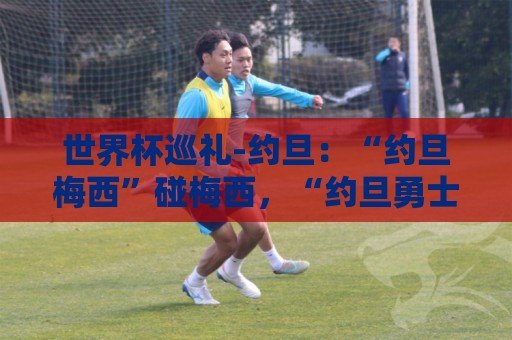 世界杯巡礼-约旦：“约旦梅西”碰梅西，“约旦勇士”不想被凑数