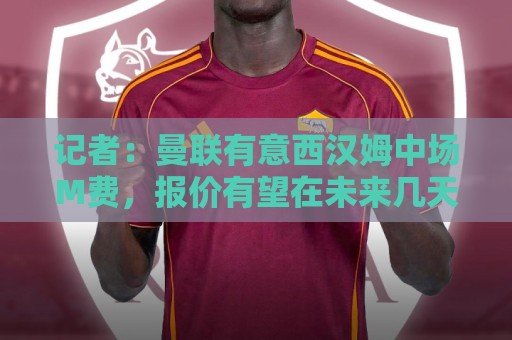 记者:曼联有意西汉姆中场M费,报价有望在未来几天内正式提交 记者:曼联有意西汉姆中场M费,报价有望在未来几天内正式提交