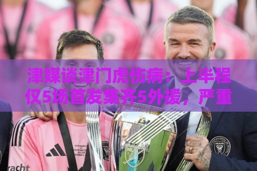 津媒谈津门虎伤病:上半程仅5场首发集齐5外援,严重拖累磨合 津媒谈津门虎伤病:上半程仅5场首发集齐5外援,严重拖累磨合