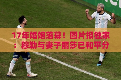 17年婚姻落幕!图片报独家:穆勒与妻子丽莎已和平分手 17年婚姻落幕!图片报独家:穆勒与妻子丽莎已和平分手