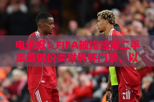 电讯报:FIFA被指控用二手渠道低价卖世界杯门票,以避免退差价 电讯报:FIFA被指控用二手渠道低价卖世界杯门票,以避免退差价