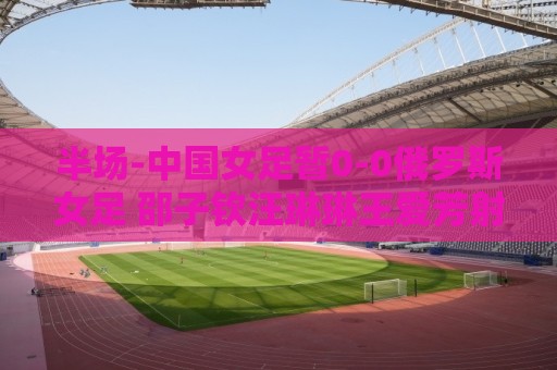 半场-中国女足暂0-0俄罗斯女足 邵子钦汪琳琳王爱芳射门打高 半场-中国女足暂0-0俄罗斯女足 邵子钦汪琳琳王爱芳射门打高