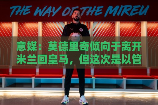 意媒:莫德里奇倾向于离开米兰回皇马,但这次是以管理层身份回归 意媒:莫德里奇倾向于离开米兰回皇马,但这次是以管理层身份回归