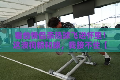 看台情侣亲热球飞进怀里！这波狗粮和球，我接不住【看台情侣亲热球飞进怀里】