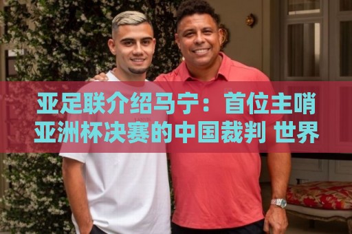 亚足联介绍马宁：首位主哨亚洲杯决赛的中国裁判 世界杯令人期待