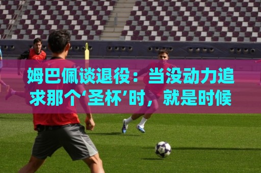 姆巴佩谈退役：当没动力追求那个‘圣杯’时，就是时候该停下来了