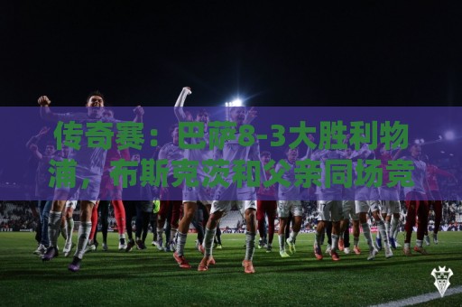传奇赛:巴萨8-3大胜利物浦,布斯克茨和父亲同场竞技 传奇赛:巴萨8-3大胜利物浦,布斯克茨和父亲同场竞技