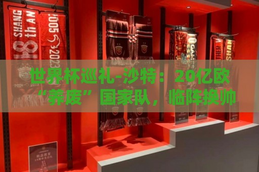 世界杯巡礼-沙特:20亿欧“养废”国家队,临阵换帅难有奇迹 世界杯巡礼-沙特:20亿欧“养废”国家队,临阵换帅难有奇迹