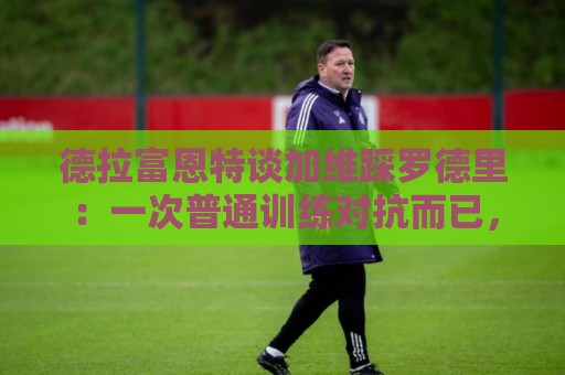 德拉富恩特谈加维踩罗德里:一次普通训练对抗而已,谁都无需道歉 德拉富恩特谈加维踩罗德里:一次普通训练对抗而已,谁都无需道歉