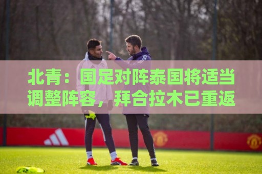 北青：国足对阵泰国将适当调整阵容，拜合拉木已重返球队