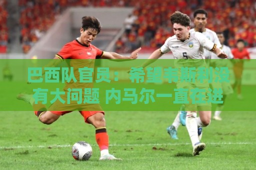 巴西队官员：希望韦斯利没有大问题 内马尔一直在进行高强度训练