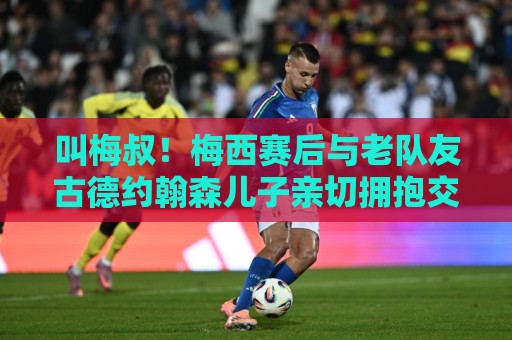 叫梅叔！梅西赛后与老队友古德约翰森儿子亲切拥抱交谈