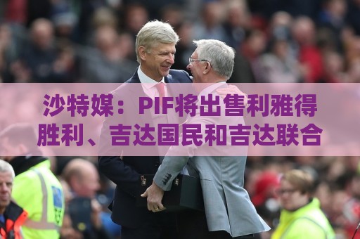 沙特媒：PIF将出售利雅得胜利、吉达国民和吉达联合 吸引外部投资