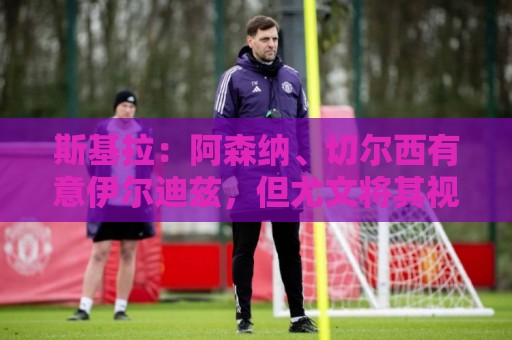 斯基拉:阿森纳、切尔西有意伊尔迪兹,但尤文将其视为非卖品 斯基拉:阿森纳、切尔西有意伊尔迪兹,但尤文将其视为非卖品