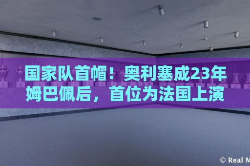 国家队首帽！奥利塞成23年姆巴佩后，首位为法国上演帽子戏法球员