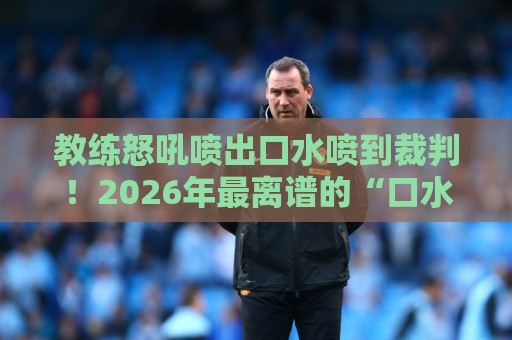 教练怒吼喷出口水喷到裁判!2026年最离谱的“口水战术”名场面【教练怒吼喷出口水喷到裁判】 教练怒吼喷出口水喷到裁判!2026年最离谱的“口水战术”名场面【教练怒吼喷出口水喷到裁判】
