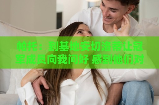 帕托:到基地安切洛蒂让冠军成员向我问好 感到他们对教练很敬重 帕托:到基地安切洛蒂让冠军成员向我问好 感到他们对教练很敬重