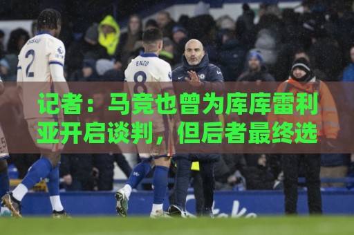 记者：马竞也曾为库库雷利亚开启谈判，但后者最终选择了皇马