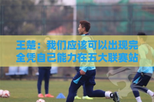 王楚:我们应该可以出现完全凭自己能力在五大联赛站住脚的球员 王楚:我们应该可以出现完全凭自己能力在五大联赛站住脚的球员