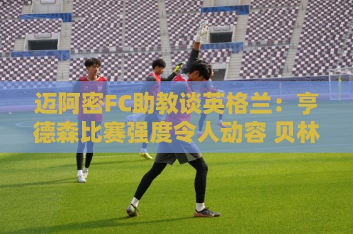 迈阿密FC助教谈英格兰:亨德森比赛强度令人动容 贝林是明星球员 迈阿密FC助教谈英格兰:亨德森比赛强度令人动容 贝林是明星球员