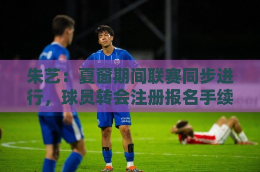 朱艺:夏窗期间联赛同步进行,球员转会注册报名手续完成即可出战 朱艺:夏窗期间联赛同步进行,球员转会注册报名手续完成即可出战
