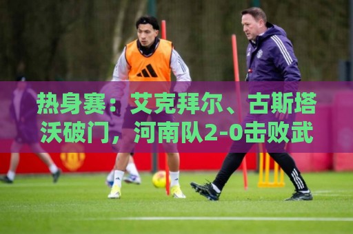 热身赛：艾克拜尔、古斯塔沃破门，河南队2-0击败武汉三镇